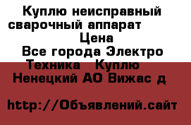 Куплю неисправный сварочный аппарат Fronius MW 3000.  › Цена ­ 50 000 - Все города Электро-Техника » Куплю   . Ненецкий АО,Вижас д.